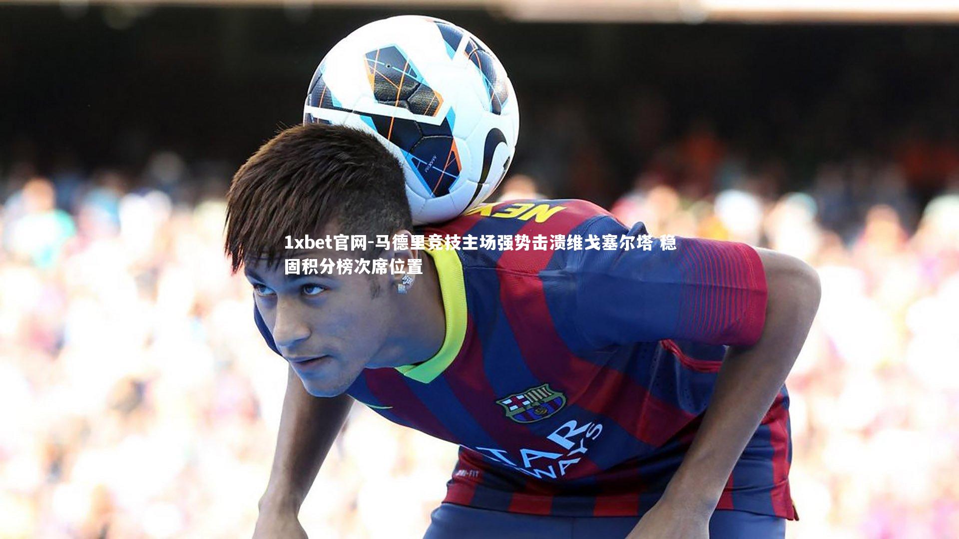 1xbet官网-马德里竞技主场强势击溃维戈塞尔塔 稳固积分榜次席位置